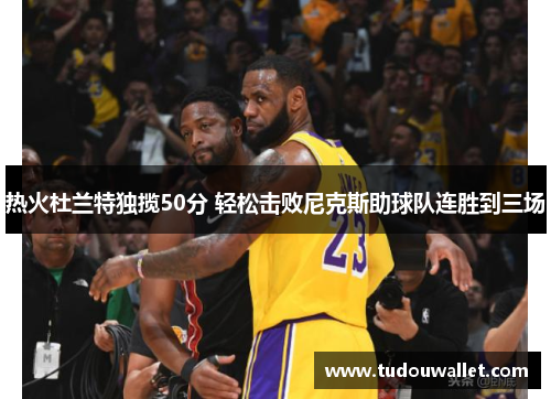 热火杜兰特独揽50分 轻松击败尼克斯助球队连胜到三场