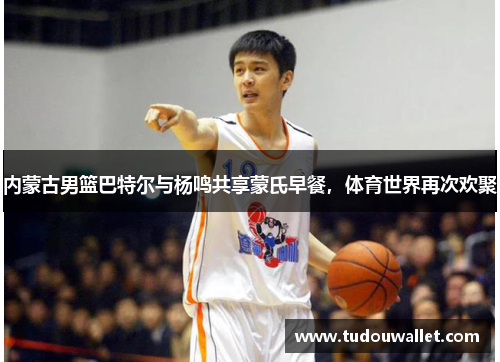 内蒙古男篮巴特尔与杨鸣共享蒙氏早餐，体育世界再次欢聚